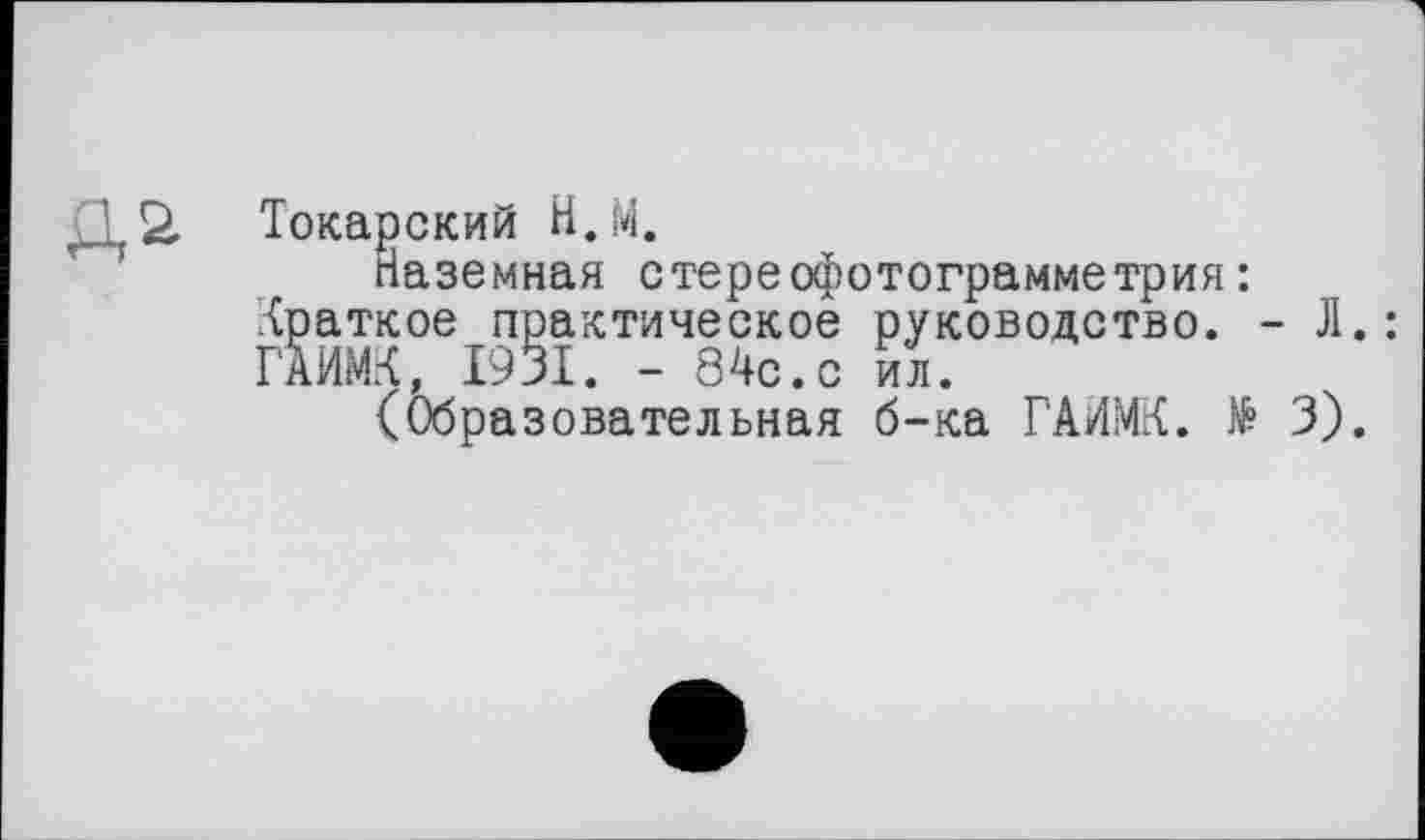 ﻿Д2. Токарский Н.М.
Наземная стереофотограмметрия: краткое практическое руководство. - Л.: ГАИМК, 1931. - 84с.с ил.
(Образовательная б-ка ГАИМК. № 3).